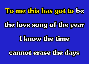 To me this has got to be
the love song of the year
I know the time

cannot erase the days