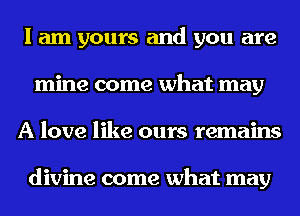 I am yours and you are
mine come what may
A love like ours remains

divine come what may