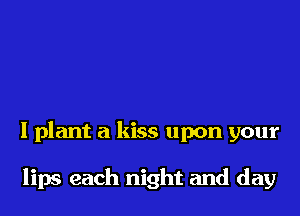 I plant a kiss upon your

lips each night and day