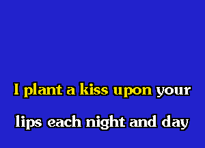 I plant a kiss upon your

lips each night and day