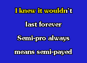 I knew it wouldn't

last forever

Semi-pro always

means semi-payed