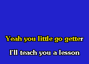 Yeah you litde go getter

I'll teach you a lesson