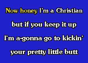 Now honey I'm a Christian
but if you keep it up
I'm a-gonna go to kickin'

your pretty little butt