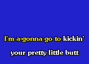 I'm a-gonna go to kickin'

your pretty little butt