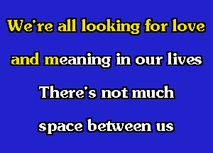 We're all looking for love
and meaning in our lives
There's not much

space between us