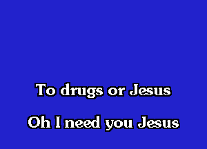 To drugs or Jesus

Oh I need you Jesus