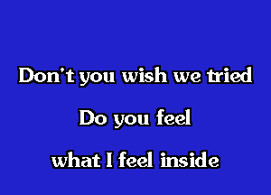 Don't you wish we tried

Do you feel

what I feel inside
