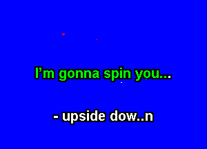 Pm gonna spin you...

- upside dow..n