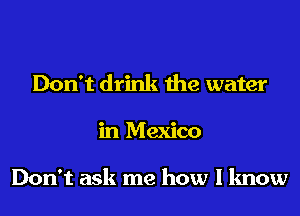 Don't drink the water

in Mexico

Don't ask me how I know
