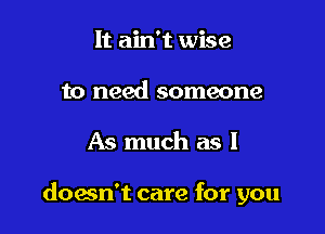 It ain't wise
to need someone

As much as I

doesn't care for you