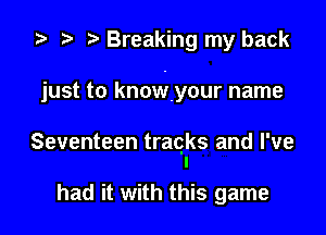 ta p Breaking my back

just to knowyour name

Seventeen traqks and I've
I

had it with this game
