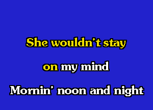 She wouldn't stay
on my mind

Momin' noon and night