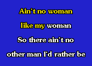 Ain't no woman
like my woman
So there ain't no

other man I'd rather be