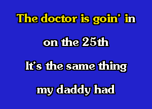 The doctor is goin' in
on the 25th

It's the same thing

my daddy had I