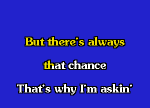 But there's always

that chance

That's why I'm askin'