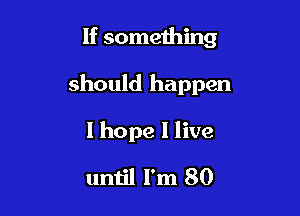 If something

should happen

I hope 1 live

until I'm 80
