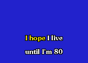 I hope I live

until I'm 80