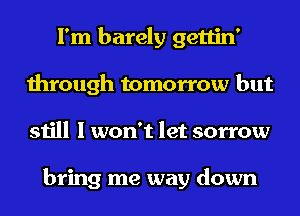 I'm barely gettin'
through tomorrow but
still I won't let sorrow

bring me way down