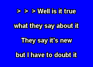 ? t Well is it true

what they say about it

They say it's new

but I have to doubt it