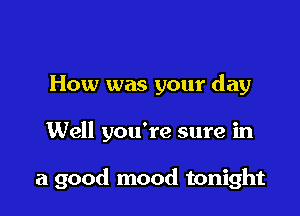 How was your day

Well you're sure in

a good mood tonight