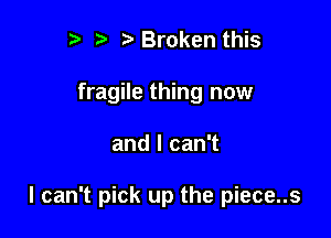 r t' Broken this
fragile thing now

and I can't

I can't pick up the piece..s