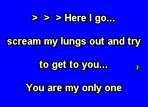 r t' t' Here I go...
scream my lungs out and try

to get to you...

You are my only one