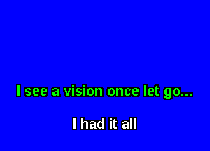 I see a vision once let go...

I had it all