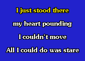 I just stood there
my heart pounding
I couldn't move

All I could do was stare