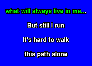 what will always live in me...
But still I run

It's hard to walk

this path alone