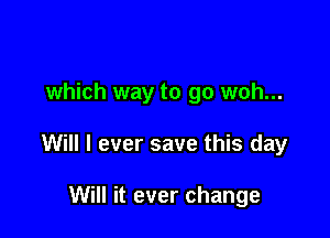 which way to go woh...

Will I ever save this day

Will it ever change