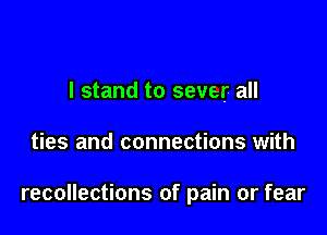 I stand to sever all

ties and connections with

recollections of pain or fear