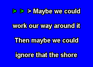 .3 it t' Maybe we could

work our way around it

Then maybe we could

ignore that the shore