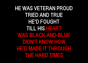 HE WAS VETERAN PROUD
TRIED AND TRUE
HE'D FOUGHT
TILL HIS HEART
WAS BLACK-AND-BLUE
DIDN'T KNOW HOW
HE'D MADE IT THROUGH

THE HARD TIMES l