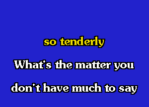 so tenderly

What's the matter you

don't have much to say