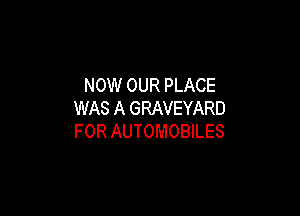 NOW OUR PLACE

WAS A GRAVEYARD
FOR AUTOMOBILES