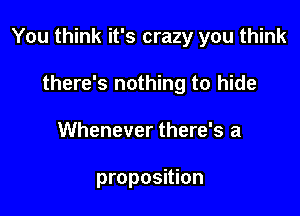 You think it's crazy you think

there's nothing to hide
Whenever there's a

proposition