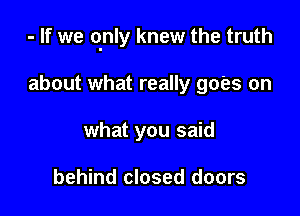 - If we qnly knew the truth

about what really goes on
what you said

behind closed doors