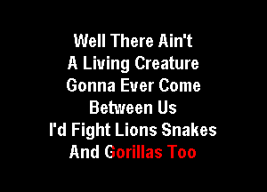 Well There Ain't
A Living Creature
Gonna Ever Come

Between Us
I'd Fight Lions Snakes
And Gorillas Too