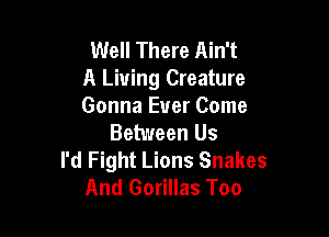 Well There Ain't
A Living Creature
Gonna Ever Come

Between Us
I'd Fight Lions Snakes
And Gorillas Too