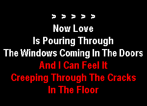b33321

Now Love
Is Pouring Through

The Windows Coming In The Doors
And I Can Feel It
Creeping Through The Cracks
In The Floor