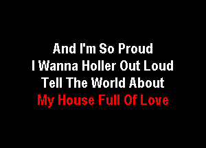 And I'm 80 Proud
I Wanna Holler Out Loud

Tell The World About
My House Full Of Love