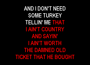 AND I DON'T NEED
SOME TURKEY
TELLIN' ME THAT
I AIN'T COUNTRY

AND SAYIN'
I AIN'T WORTH
THE DAMNED OLD
TICKET THAT HE BOUGHT
