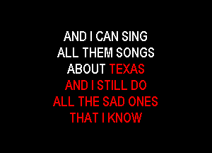 AND I CAN SING
ALL THEM SONGS
ABOUT TEXAS

AND I STILL DO
ALL THE SAD ONES
THAT I KNOW