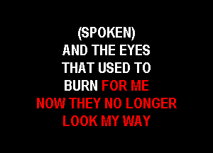 (SPOKEN)
AND THE EYES
THAT USED TO

BURN FOR ME
NOW THEY NO LONGER
LOOK MY WAY