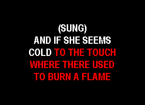 (SUNG)
AND IF SHE SEEMS
COLD TO THE TOUCH

WHERE THERE USED
TO BURN A FLAME