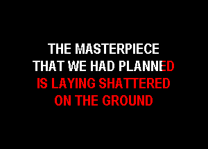 THE MASTERPIECE
THAT WE HAD PLANNED
IS LAYING SHATTERED
ON THE GROUND

g