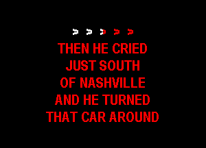 3353333

THEN HE CRIED
JUST SOUTH

OF NASHVILLE
AND HE TURNED
THAT CAR AROUND