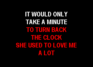 IT WOULD ONLY
TAKE A MINUTE
T0 TURN BACK

THE CLOCK
SHE USED TO LOVE ME
A LOT