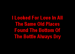 l Looked For Love In All
The Same Old Places

Found The Bottom Of
The Bottle Always Dry
