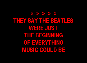33333

THEY SAY THE BEATLES
WERE JUST
THE BEGINNING
OF EVERYTHING
MUSIC COULD BE